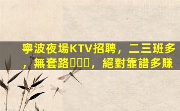 寧波夜場KTV招聘，二三班多，無套路，絕對靠譜多賺